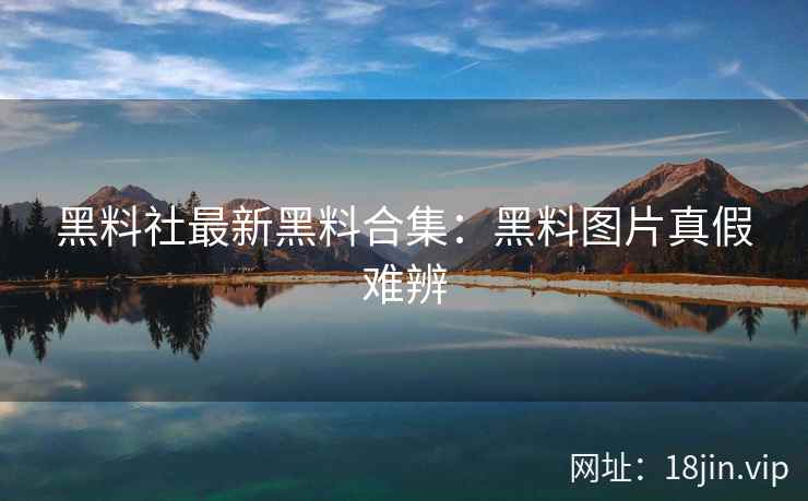 黑料社最新黑料合集：黑料图片真假难辨