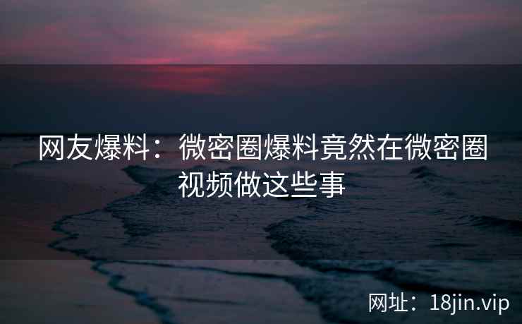 网友爆料：微密圈爆料竟然在微密圈视频做这些事