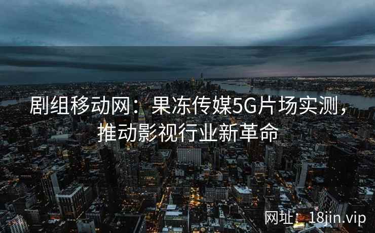 剧组移动网：果冻传媒5G片场实测，推动影视行业新革命