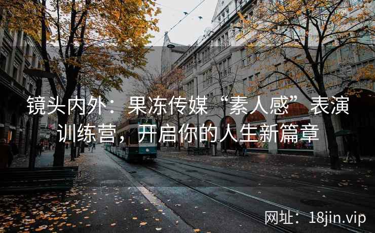 镜头内外：果冻传媒“素人感”表演训练营，开启你的人生新篇章