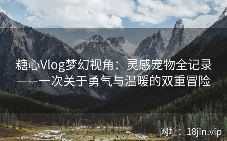 糖心Vlog梦幻视角：灵感宠物全记录——一次关于勇气与温暖的双重冒险