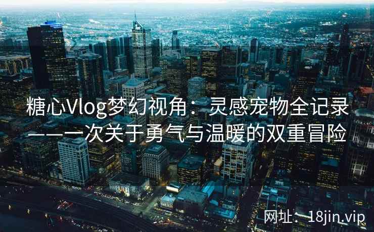 糖心Vlog梦幻视角：灵感宠物全记录——一次关于勇气与温暖的双重冒险