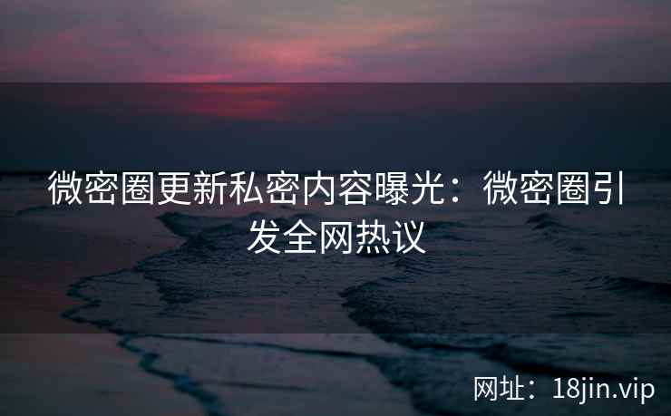 微密圈更新私密内容曝光：微密圈引发全网热议