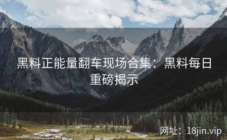 黑料正能量翻车现场合集：黑料每日重磅揭示