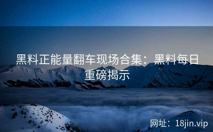 黑料正能量翻车现场合集：黑料每日重磅揭示