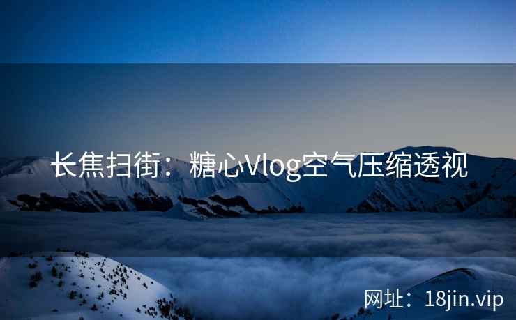 长焦扫街：糖心Vlog空气压缩透视
