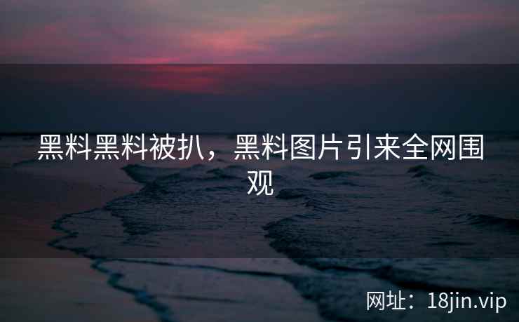 黑料黑料被扒，黑料图片引来全网围观