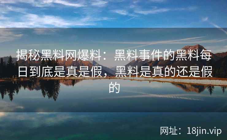 揭秘黑料网爆料：黑料事件的黑料每日到底是真是假，黑料是真的还是假的