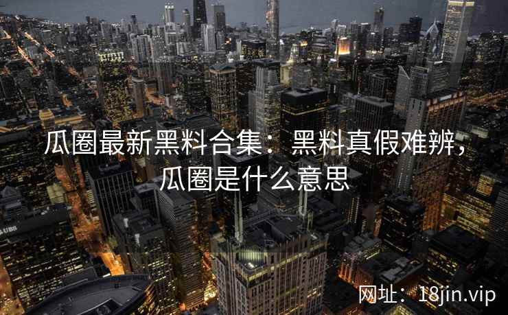 瓜圈最新黑料合集：黑料真假难辨，瓜圈是什么意思