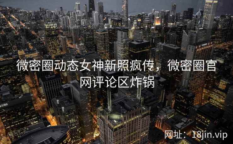 微密圈动态女神新照疯传，微密圈官网评论区炸锅