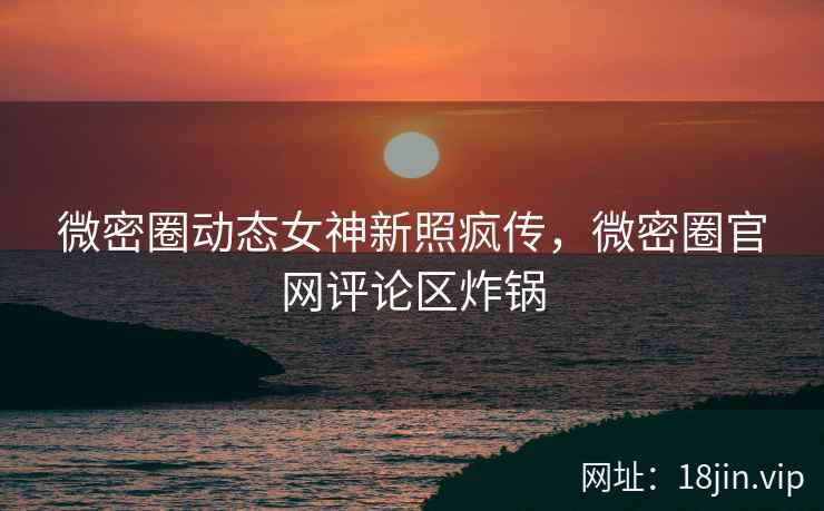 微密圈动态女神新照疯传，微密圈官网评论区炸锅