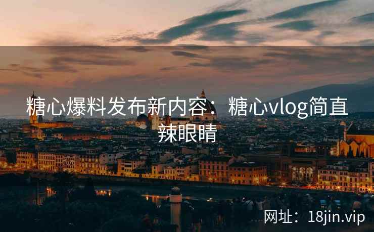 糖心爆料发布新内容：糖心vlog简直辣眼睛