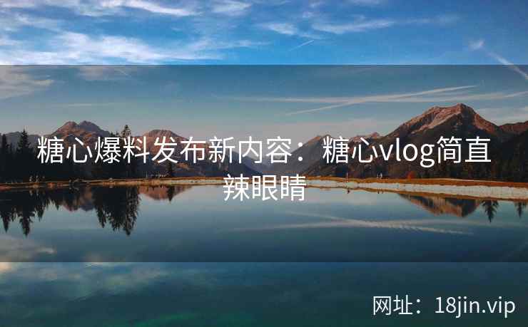 糖心爆料发布新内容：糖心vlog简直辣眼睛