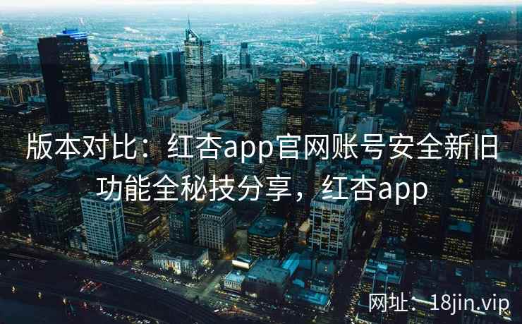 版本对比：红杏app官网账号安全新旧功能全秘技分享，红杏app