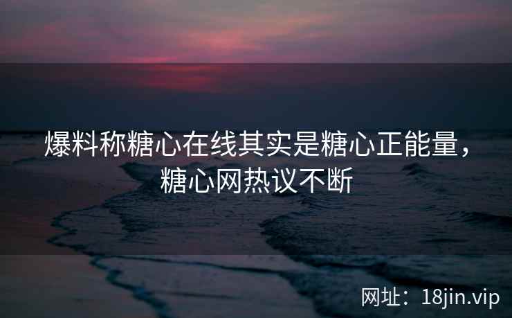 爆料称糖心在线其实是糖心正能量，糖心网热议不断