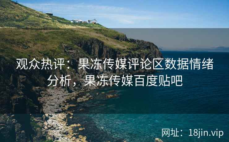 观众热评：果冻传媒评论区数据情绪分析，果冻传媒百度贴吧