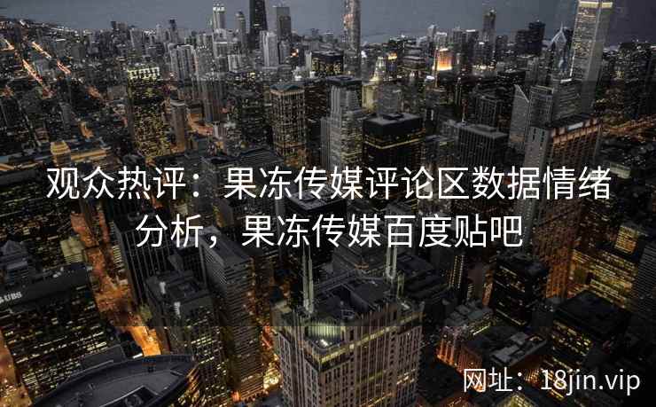 观众热评：果冻传媒评论区数据情绪分析，果冻传媒百度贴吧