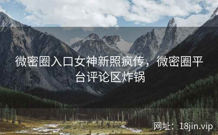 微密圈入口女神新照疯传，微密圈平台评论区炸锅