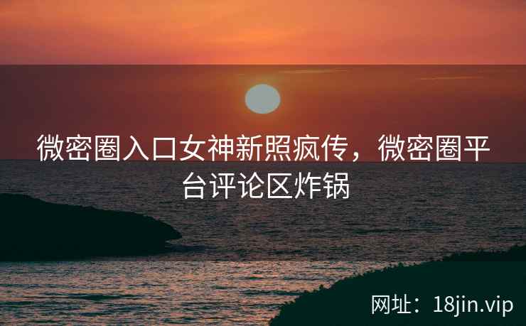 微密圈入口女神新照疯传，微密圈平台评论区炸锅