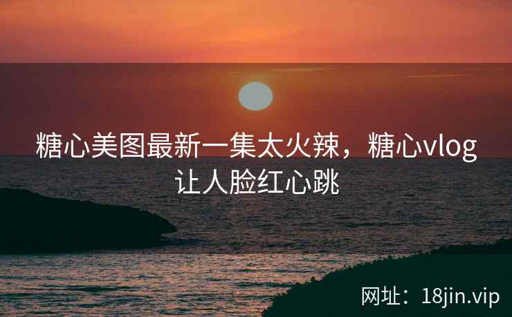糖心美图最新一集太火辣，糖心vlog让人脸红心跳