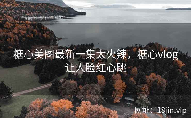 糖心美图最新一集太火辣，糖心vlog让人脸红心跳