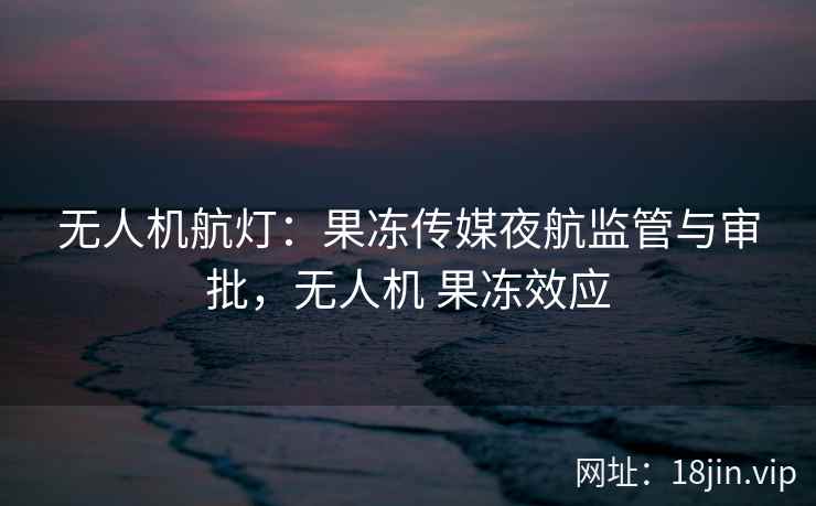无人机航灯：果冻传媒夜航监管与审批，无人机 果冻效应