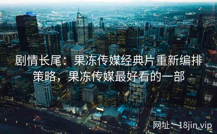 剧情长尾：果冻传媒经典片重新编排策略，果冻传媒最好看的一部