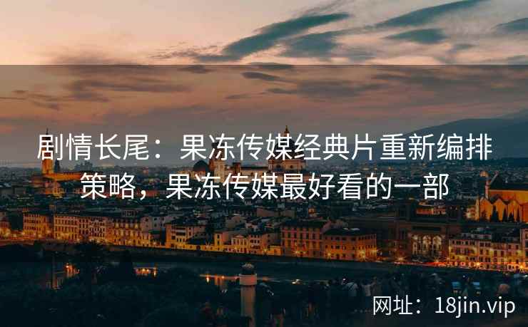 剧情长尾：果冻传媒经典片重新编排策略，果冻传媒最好看的一部