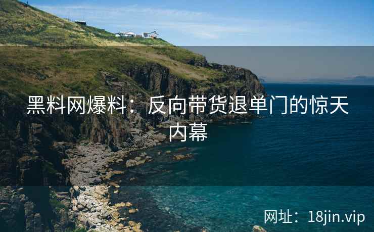 黑料网爆料：反向带货退单门的惊天内幕