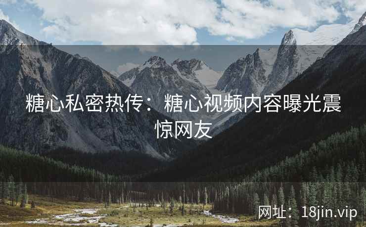 糖心私密热传：糖心视频内容曝光震惊网友