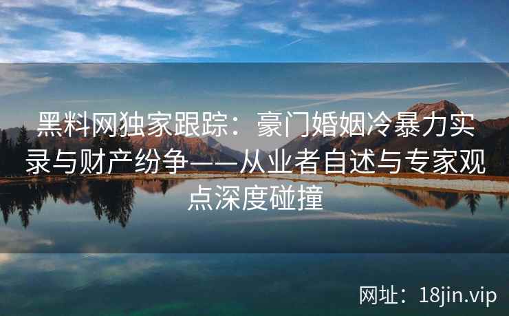 黑料网独家跟踪：豪门婚姻冷暴力实录与财产纷争——从业者自述与专家观点深度碰撞