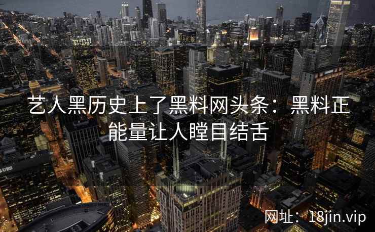 艺人黑历史上了黑料网头条：黑料正能量让人瞠目结舌