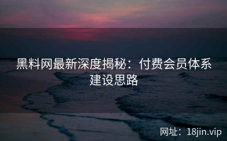 黑料网最新深度揭秘：付费会员体系建设思路