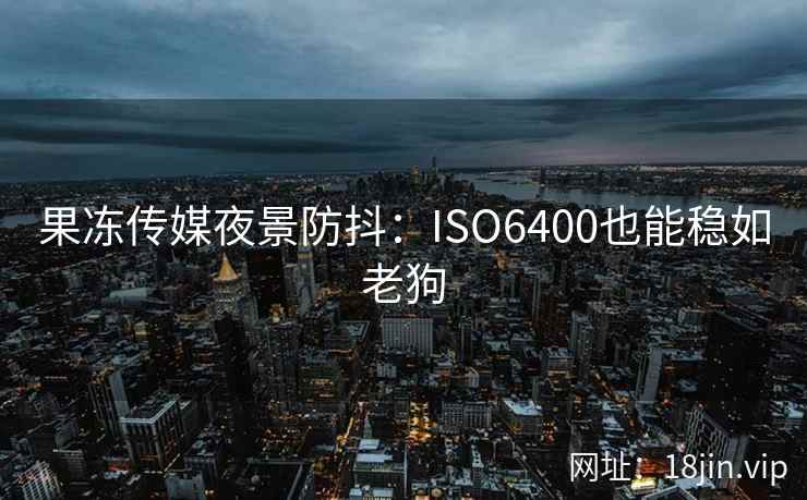 果冻传媒夜景防抖：ISO6400也能稳如老狗