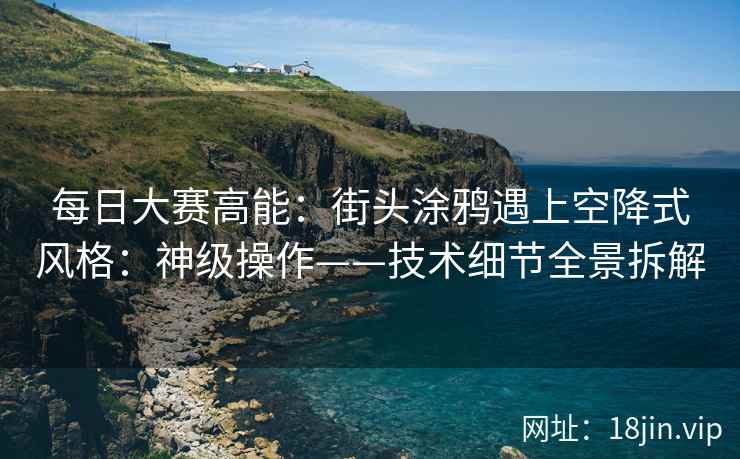 每日大赛高能：街头涂鸦遇上空降式风格：神级操作——技术细节全景拆解