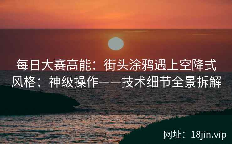 每日大赛高能：街头涂鸦遇上空降式风格：神级操作——技术细节全景拆解