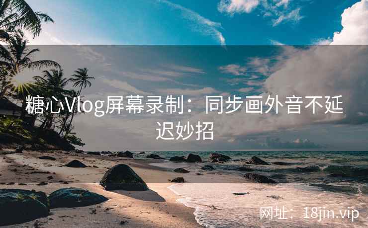 糖心Vlog屏幕录制：同步画外音不延迟妙招