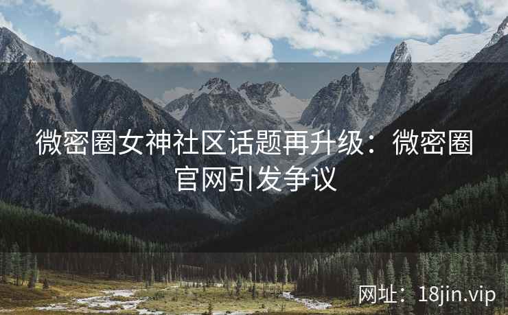微密圈女神社区话题再升级：微密圈官网引发争议