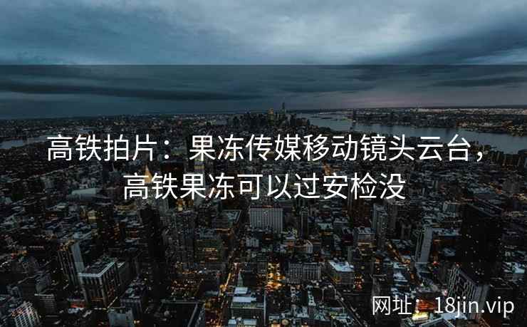 高铁拍片：果冻传媒移动镜头云台，高铁果冻可以过安检没