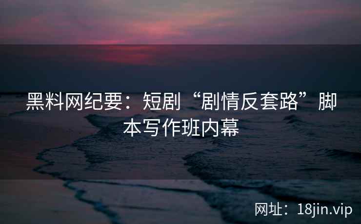 黑料网纪要：短剧“剧情反套路”脚本写作班内幕