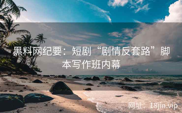 黑料网纪要：短剧“剧情反套路”脚本写作班内幕