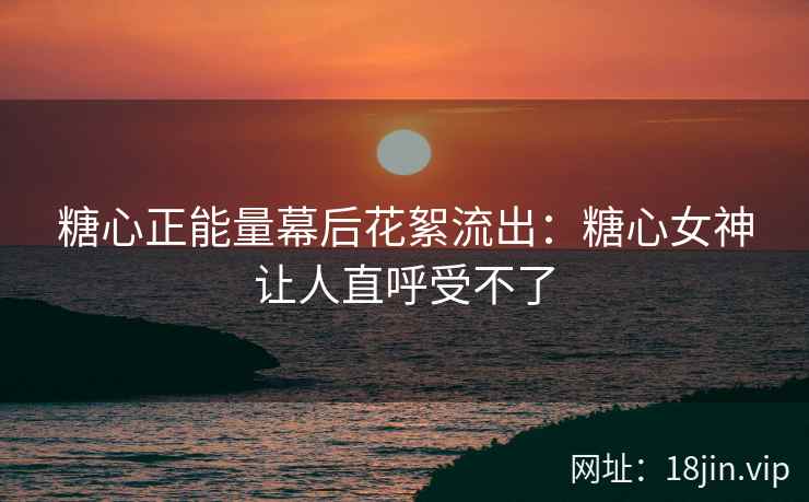 糖心正能量幕后花絮流出：糖心女神让人直呼受不了