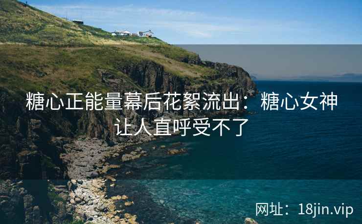 糖心正能量幕后花絮流出：糖心女神让人直呼受不了
