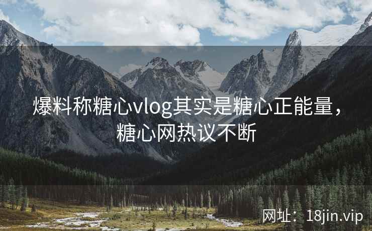 爆料称糖心vlog其实是糖心正能量，糖心网热议不断
