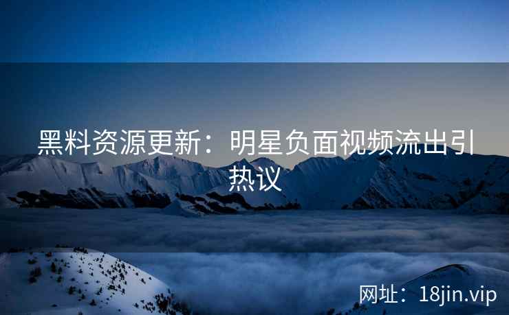 黑料资源更新：明星负面视频流出引热议