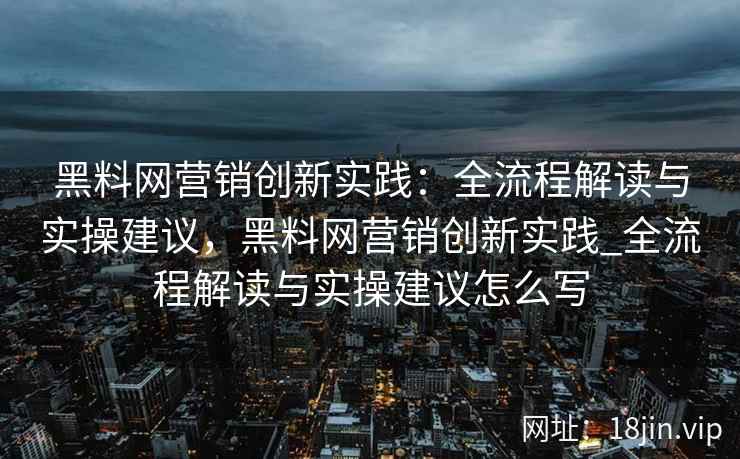 黑料网营销创新实践：全流程解读与实操建议，黑料网营销创新实践_全流程解读与实操建议怎么写