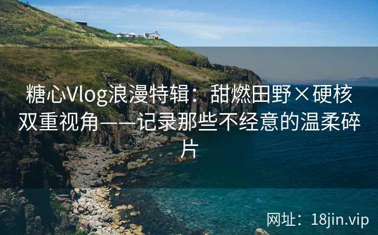 糖心Vlog浪漫特辑：甜燃田野×硬核双重视角——记录那些不经意的温柔碎片