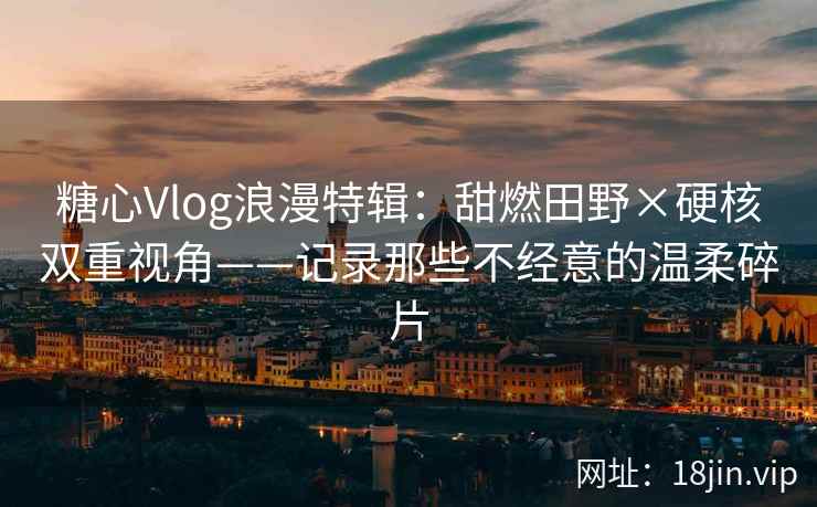 糖心Vlog浪漫特辑：甜燃田野×硬核双重视角——记录那些不经意的温柔碎片