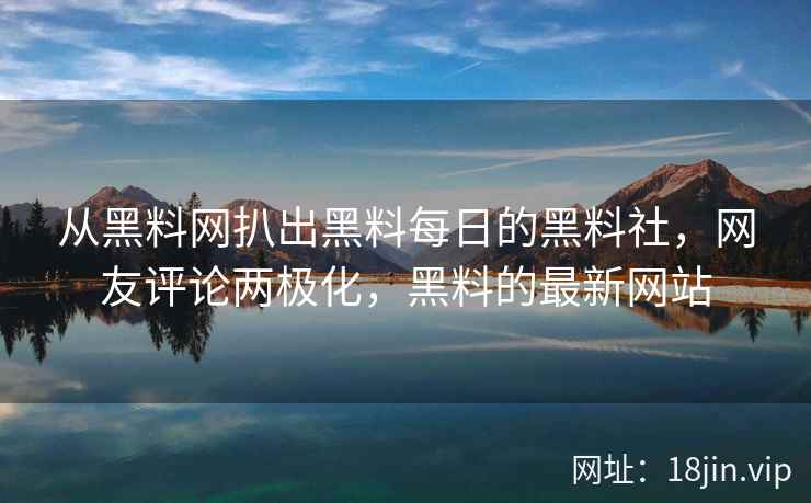 从黑料网扒出黑料每日的黑料社，网友评论两极化，黑料的最新网站