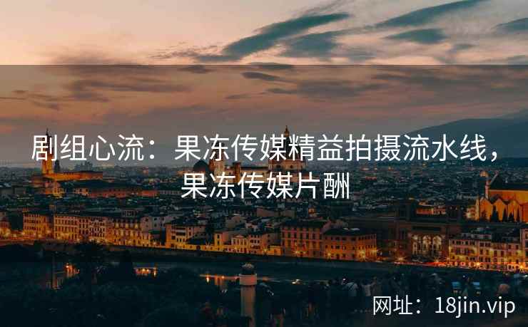 剧组心流：果冻传媒精益拍摄流水线，果冻传媒片酬